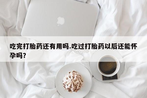 紫竹药业打胎药网购吃完打胎药还有用吗.吃过打胎药以后还能怀孕吗？
