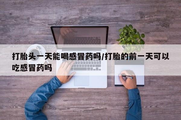 紫竹药业打胎药网购打胎头一天能喝感冒药吗/打胎的前一天可以吃感冒药吗