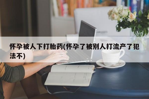 紫竹药业打胎药网购怀孕被人下打胎药(怀孕了被别人打流产了犯法不)