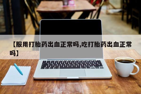 紫竹药业打胎药网购【服用打胎药出血正常吗,吃打胎药出血正常吗】