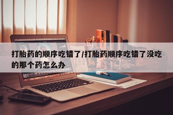紫竹药业打胎药网购打胎药的顺序吃错了/打胎药顺序吃错了没吃的那个药怎么办