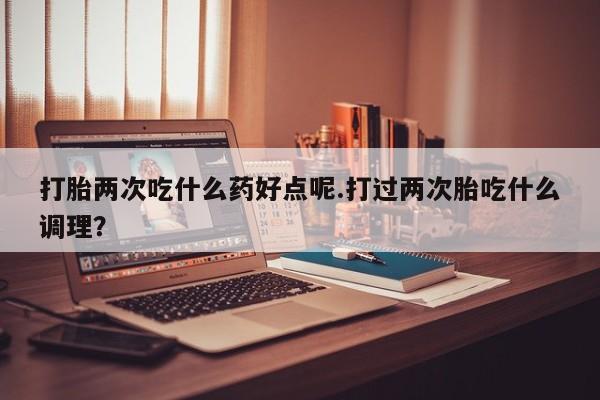 紫竹药业打胎药网购打胎两次吃什么药好点呢.打过两次胎吃什么调理？