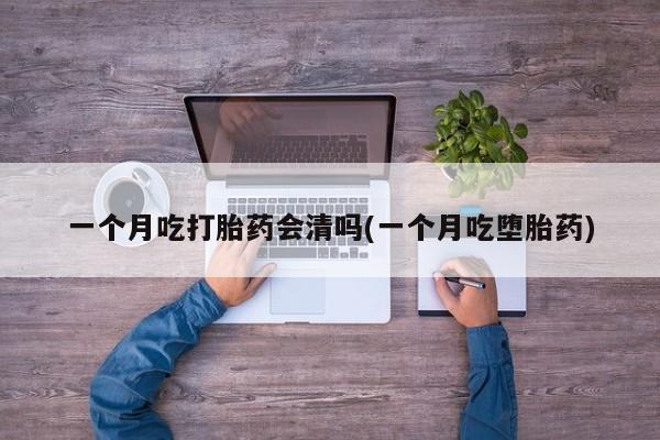 紫竹药业打胎药网购一个月吃打胎药会清吗(一个月吃堕胎药)