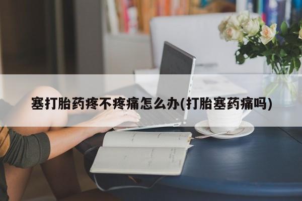 紫竹药业打胎药网购塞打胎药疼不疼痛怎么办(打胎塞药痛吗)