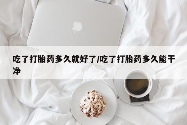 紫竹药业打胎药网购吃了打胎药多久就好了/吃了打胎药多久能干净