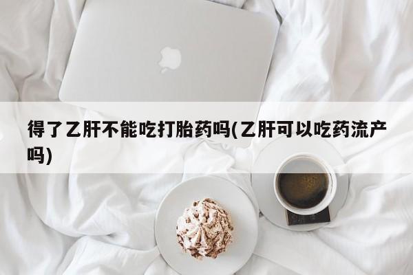 紫竹药业打胎药网购得了乙肝不能吃打胎药吗(乙肝可以吃药流产吗)