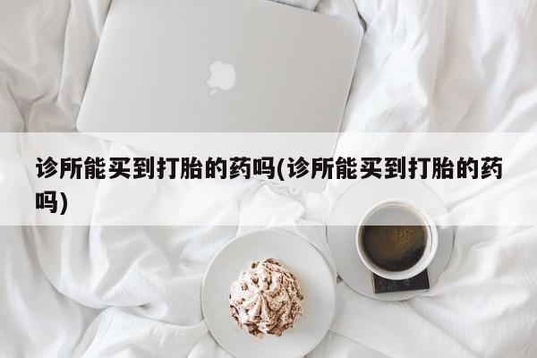紫竹药业打胎药网购诊所能买到打胎的药吗(诊所能买到打胎的药吗)