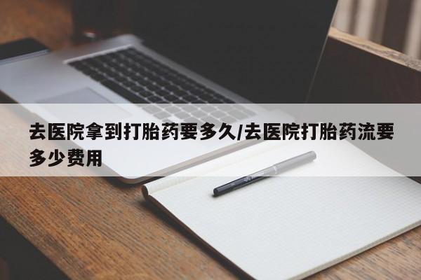 紫竹药业打胎药网购去医院拿到打胎药要多久/去医院打胎药流要多少费用