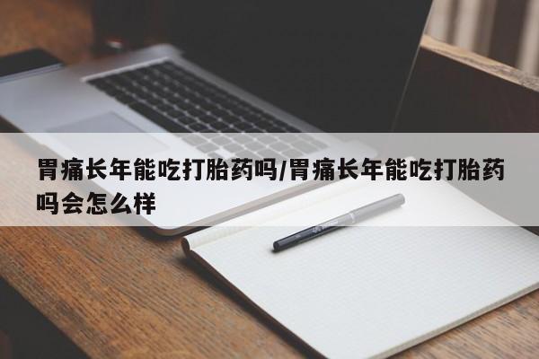 紫竹药业打胎药网购胃痛长年能吃打胎药吗/胃痛长年能吃打胎药吗会怎么样