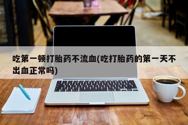 紫竹药业打胎药网购吃第一顿打胎药不流血(吃打胎药的第一天不出血正常吗)