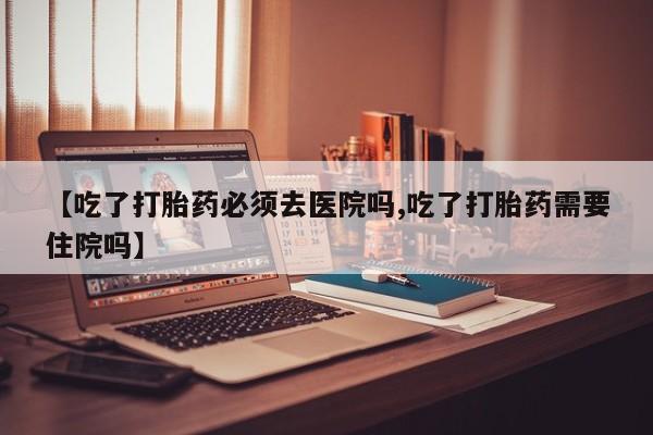 紫竹药业打胎药网购【吃了打胎药必须去医院吗,吃了打胎药需要住院吗】
