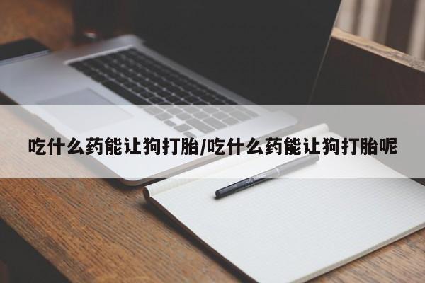 紫竹药业打胎药网购吃什么药能让狗打胎/吃什么药能让狗打胎呢