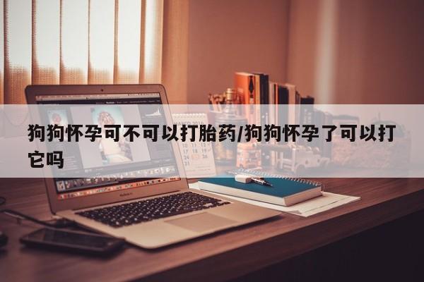 紫竹药业打胎药网购狗狗怀孕可不可以打胎药/狗狗怀孕了可以打它吗