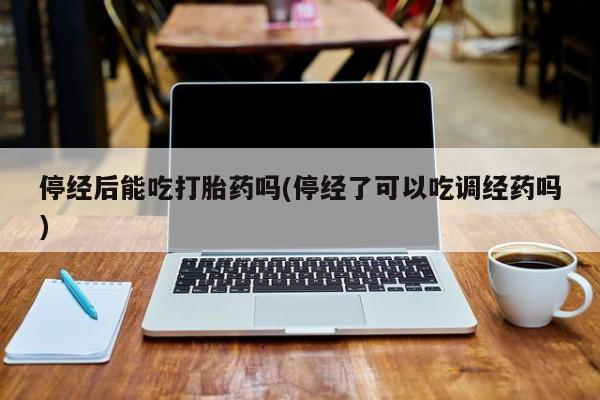 紫竹药业打胎药网购停经后能吃打胎药吗(停经了可以吃调经药吗)