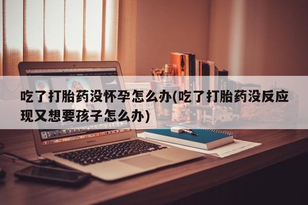 紫竹药业打胎药网购吃了打胎药没怀孕怎么办(吃了打胎药没反应现又想要孩子怎么办)
