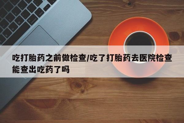 紫竹药业打胎药网购吃打胎药之前做检查/吃了打胎药去医院检查能查出吃药了吗