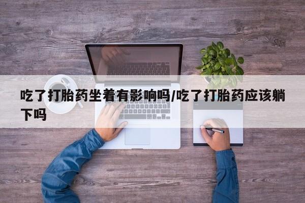 紫竹药业打胎药网购吃了打胎药坐着有影响吗/吃了打胎药应该躺下吗