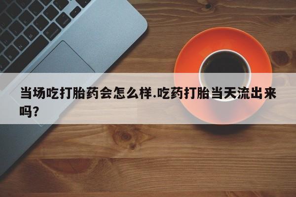 紫竹药业打胎药网购当场吃打胎药会怎么样.吃药打胎当天流出来吗？