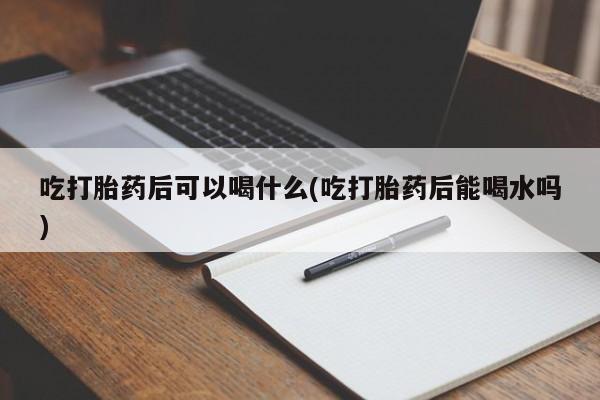 紫竹药业打胎药网购吃打胎药后可以喝什么(吃打胎药后能喝水吗)