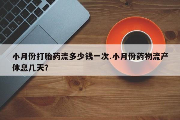紫竹药业打胎药网购小月份打胎药流多少钱一次.小月份药物流产休息几天？
