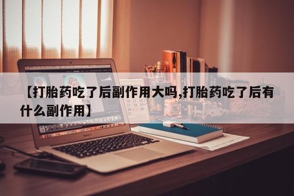 紫竹药业打胎药网购【打胎药吃了后副作用大吗,打胎药吃了后有什么副作用】