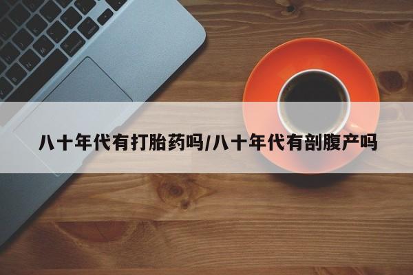 紫竹药业打胎药网购八十年代有打胎药吗/八十年代有剖腹产吗