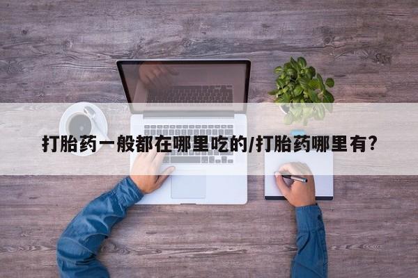紫竹药业打胎药网购打胎药一般都在哪里吃的/打胎药哪里有?