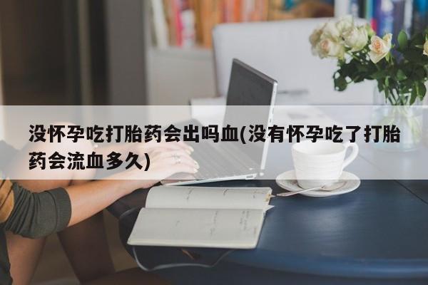 紫竹药业打胎药网购没怀孕吃打胎药会出吗血(没有怀孕吃了打胎药会流血多久)
