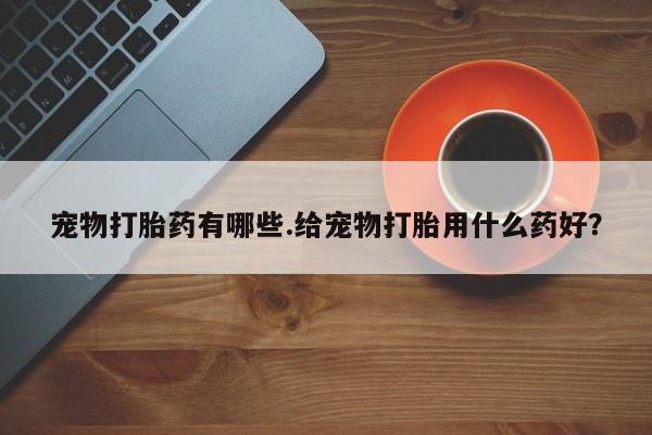 紫竹药业打胎药网购宠物打胎药有哪些.给宠物打胎用什么药好？
