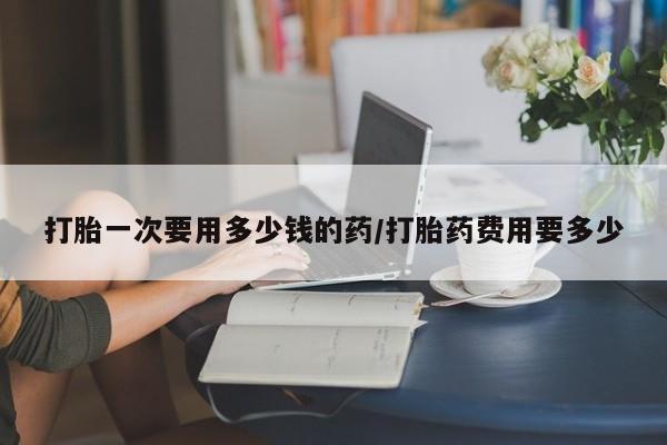 紫竹药业打胎药网购打胎一次要用多少钱的药/打胎药费用要多少