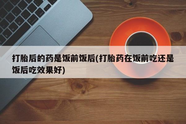 紫竹药业打胎药网购打胎后的药是饭前饭后(打胎药在饭前吃还是饭后吃效果好)