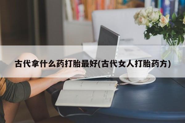紫竹药业打胎药网购古代拿什么药打胎最好(古代女人打胎药方)