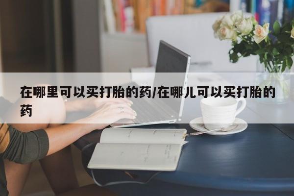 紫竹药业打胎药网购在哪里可以买打胎的药/在哪儿可以买打胎的药