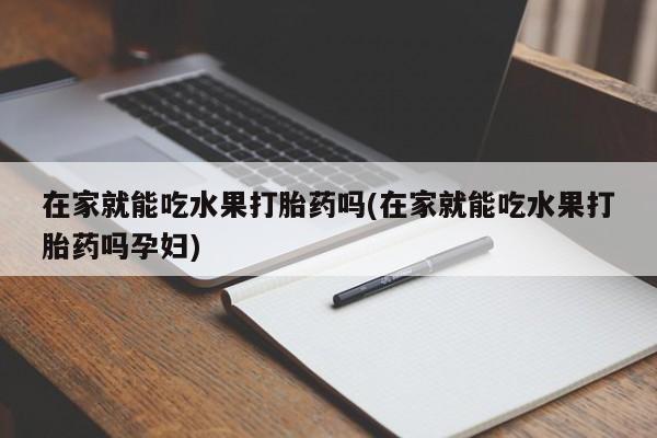 紫竹药业打胎药网购在家就能吃水果打胎药吗(在家就能吃水果打胎药吗孕妇)
