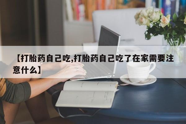 紫竹药业打胎药网购【打胎药自己吃,打胎药自己吃了在家需要注意什么】