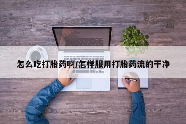 紫竹药业打胎药网购怎么吃打胎药啊/怎样服用打胎药流的干净