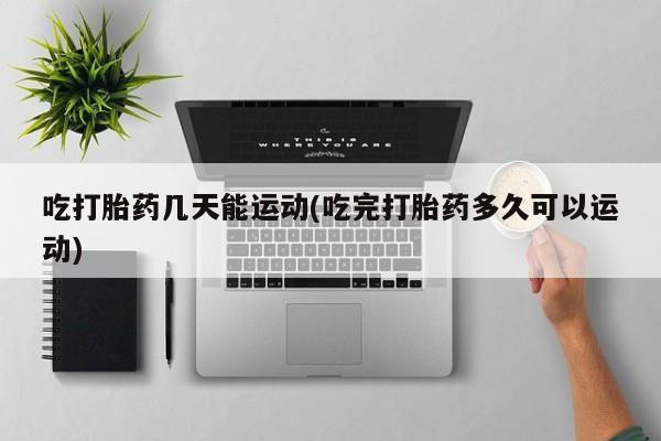 紫竹药业打胎药网购吃打胎药几天能运动(吃完打胎药多久可以运动)