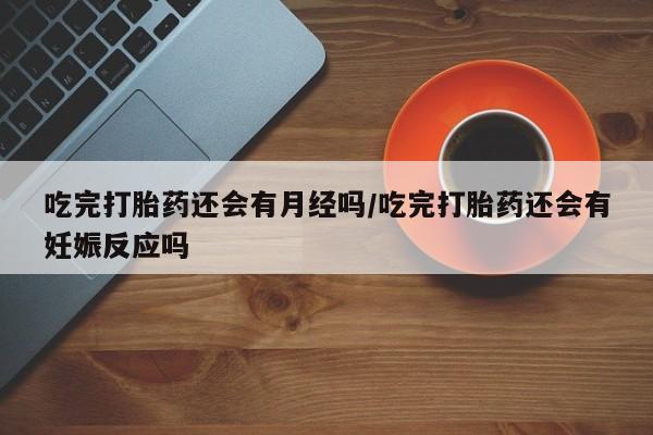 紫竹药业打胎药网购吃完打胎药还会有月经吗/吃完打胎药还会有妊娠反应吗