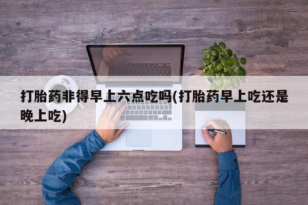 紫竹药业打胎药网购打胎药非得早上六点吃吗(打胎药早上吃还是晚上吃)