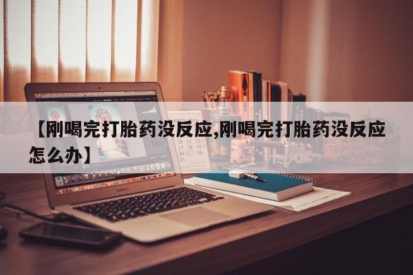 紫竹药业打胎药网购【刚喝完打胎药没反应,刚喝完打胎药没反应怎么办】