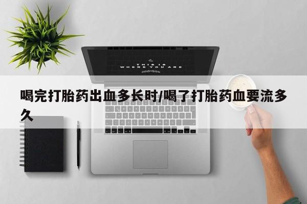 紫竹药业打胎药网购喝完打胎药出血多长时/喝了打胎药血要流多久