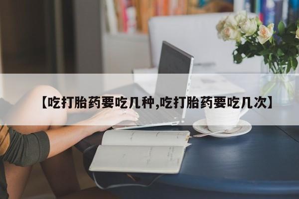 紫竹药业打胎药网购【吃打胎药要吃几种,吃打胎药要吃几次】