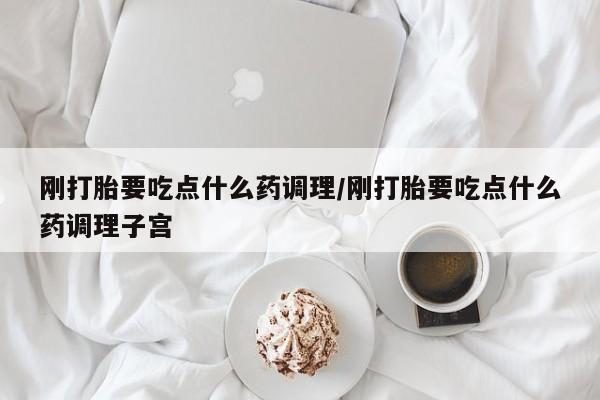 紫竹药业打胎药网购刚打胎要吃点什么药调理/刚打胎要吃点什么药调理子宫