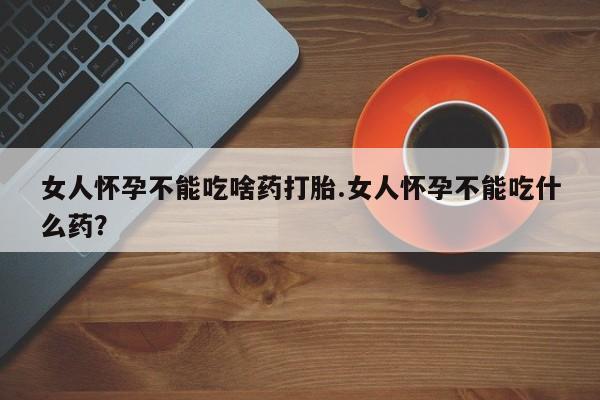 紫竹药业打胎药网购女人怀孕不能吃啥药打胎.女人怀孕不能吃什么药？