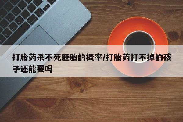 紫竹药业打胎药网购打胎药杀不死胚胎的概率/打胎药打不掉的孩子还能要吗