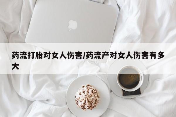 紫竹药业打胎药网购药流打胎对女人伤害/药流产对女人伤害有多大