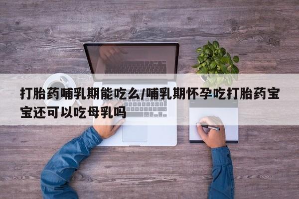紫竹药业打胎药网购打胎药哺乳期能吃么/哺乳期怀孕吃打胎药宝宝还可以吃母乳吗