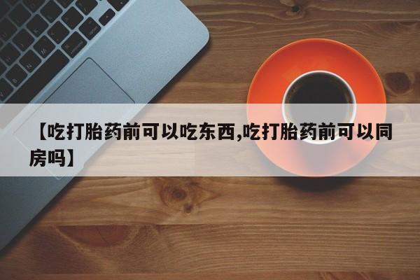 紫竹药业打胎药网购【吃打胎药前可以吃东西,吃打胎药前可以同房吗】