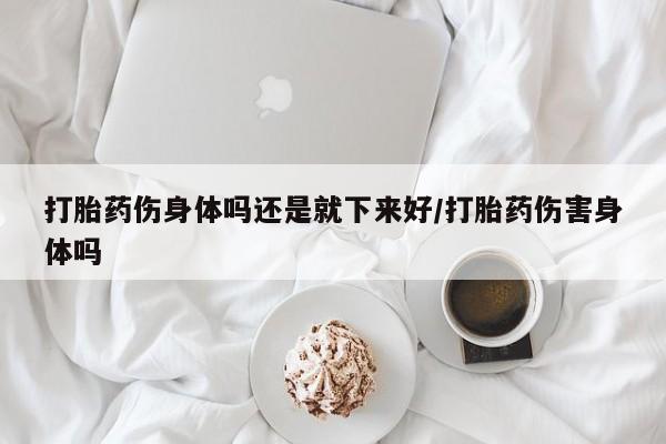 紫竹药业打胎药网购打胎药伤身体吗还是就下来好/打胎药伤害身体吗