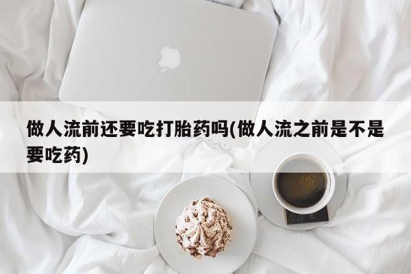紫竹药业打胎药网购做人流前还要吃打胎药吗(做人流之前是不是要吃药)